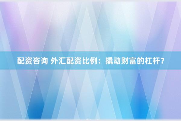 配资咨询 外汇配资比例：撬动财富的杠杆？