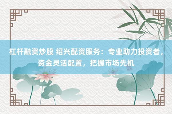 杠杆融资炒股 绍兴配资服务：专业助力投资者，资金灵活配置，把握市场先机