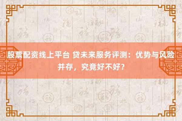 股票配资线上平台 贷未来服务评测：优势与风险并存，究竟好不好？
