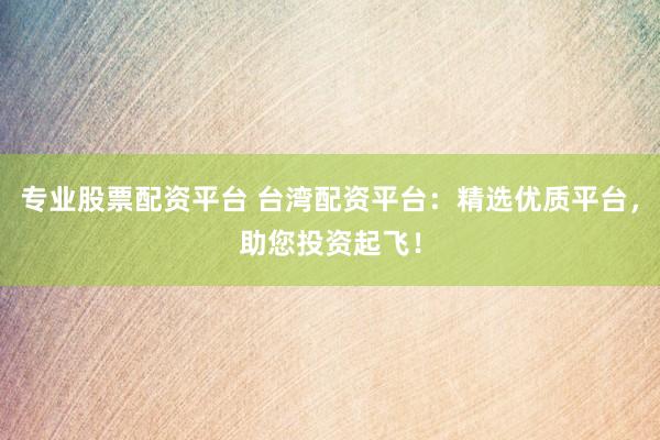 专业股票配资平台 台湾配资平台：精选优质平台，助您投资起飞！
