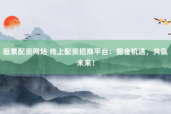 股票配资网站 线上配资招商平台：掘金机遇，共赢未来！