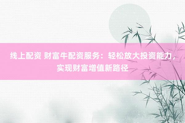 线上配资 财富牛配资服务：轻松放大投资能力，实现财富增值新路径