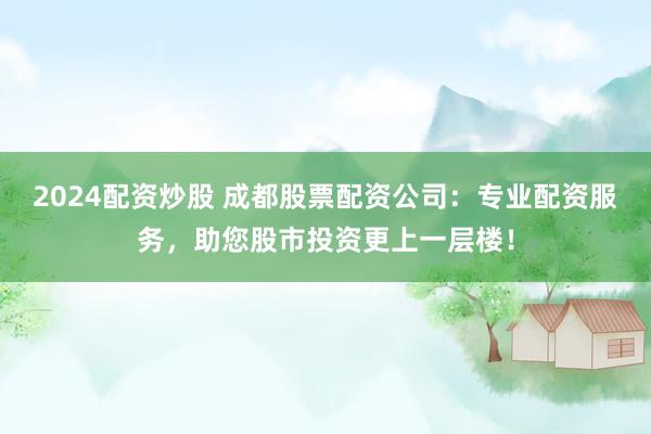 2024配资炒股 成都股票配资公司：专业配资服务，助您股市投资更上一层楼！