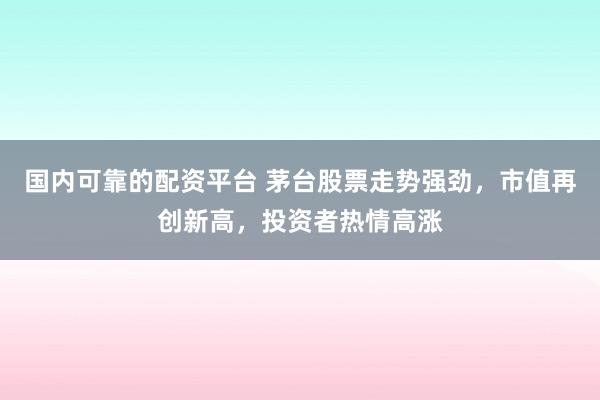 国内可靠的配资平台 茅台股票走势强劲，市值再创新高，投资者热情高涨