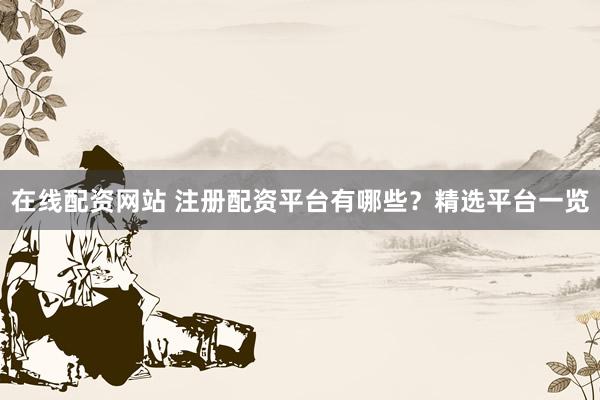 在线配资网站 注册配资平台有哪些？精选平台一览