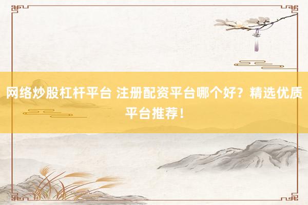 网络炒股杠杆平台 注册配资平台哪个好？精选优质平台推荐！