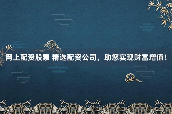网上配资股票 精选配资公司，助您实现财富增值！