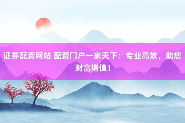 证券配资网站 配资门户一家天下：专业高效，助您财富增值！
