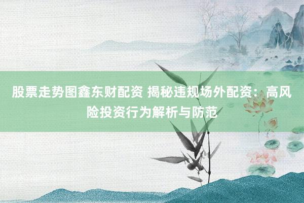股票走势图鑫东财配资 揭秘违规场外配资：高风险投资行为解析与防范
