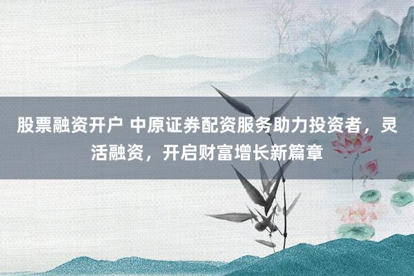 股票融资开户 中原证券配资服务助力投资者，灵活融资，开启财富增长新篇章