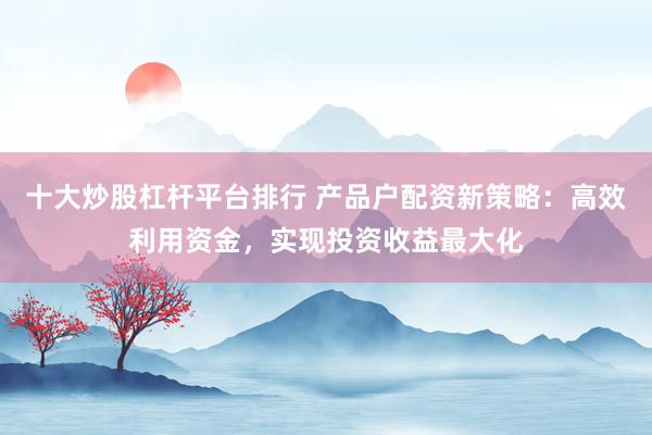 十大炒股杠杆平台排行 产品户配资新策略：高效利用资金，实现投资收益最大化