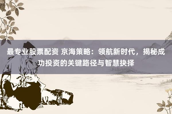 最专业股票配资 京海策略：领航新时代，揭秘成功投资的关键路径与智慧抉择