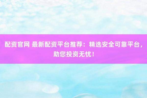 配资官网 最新配资平台推荐：精选安全可靠平台，助您投资无忧！