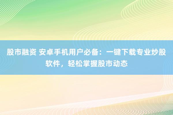 股市融资 安卓手机用户必备：一键下载专业炒股软件，轻松掌握股市动态