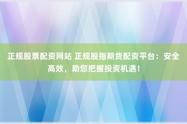 正规股票配资网站 正规股指期货配资平台：安全高效，助您把握投资机遇！