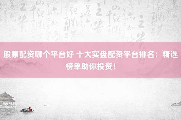 股票配资哪个平台好 十大实盘配资平台排名：精选榜单助你投资！