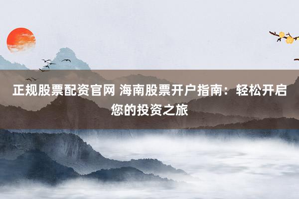 正规股票配资官网 海南股票开户指南：轻松开启您的投资之旅