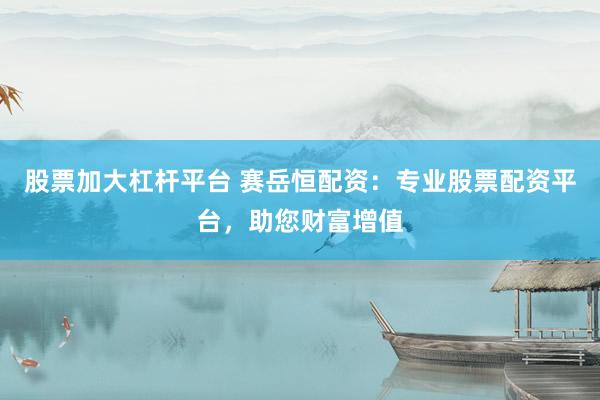 股票加大杠杆平台 赛岳恒配资：专业股票配资平台，助您财富增值