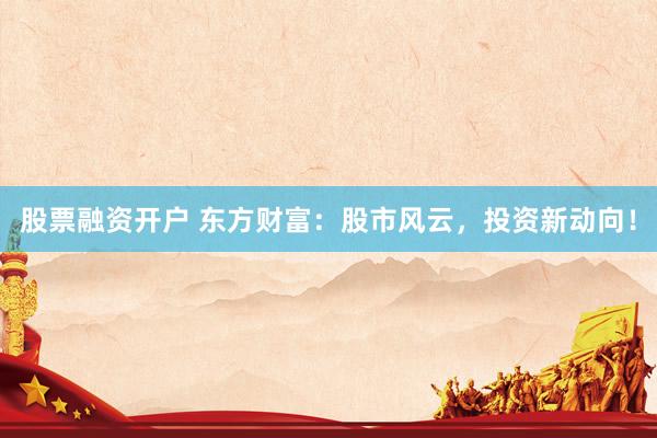 股票融资开户 东方财富：股市风云，投资新动向！