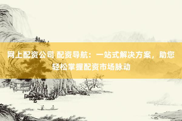 网上配资公司 配资导航：一站式解决方案，助您轻松掌握配资市场脉动