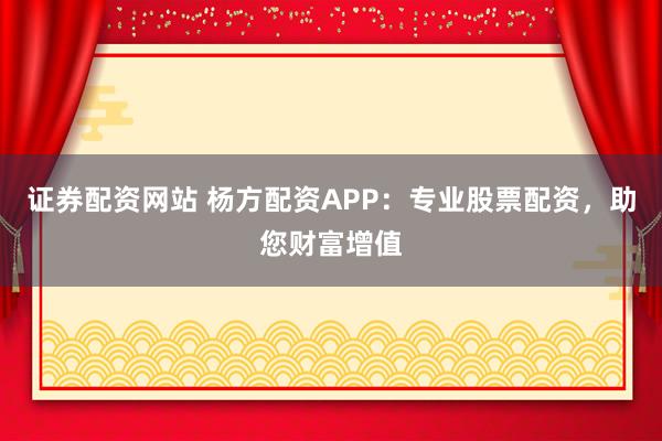 证券配资网站 杨方配资APP：专业股票配资，助您财富增值