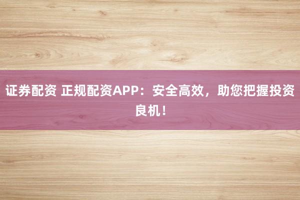 证券配资 正规配资APP：安全高效，助您把握投资良机！
