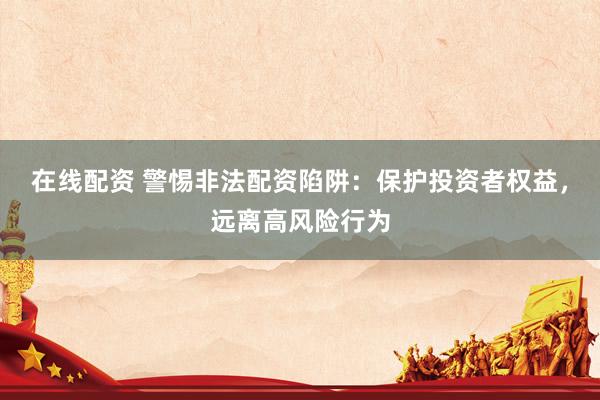 在线配资 警惕非法配资陷阱：保护投资者权益，远离高风险行为