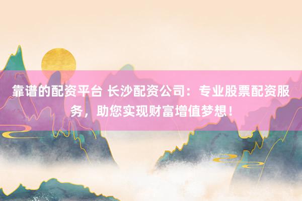 靠谱的配资平台 长沙配资公司：专业股票配资服务，助您实现财富增值梦想！