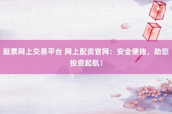 股票网上交易平台 网上配资官网：安全便捷，助您投资起航！