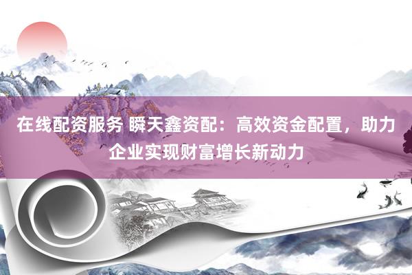 在线配资服务 瞬天鑫资配：高效资金配置，助力企业实现财富增长新动力