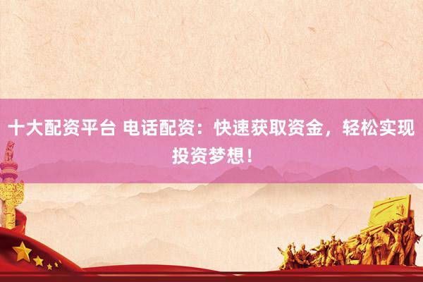 十大配资平台 电话配资：快速获取资金，轻松实现投资梦想！