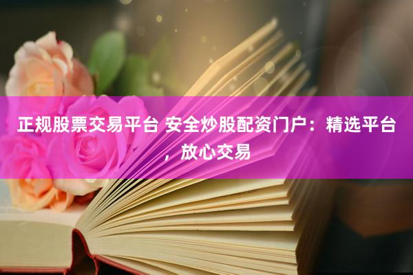 正规股票交易平台 安全炒股配资门户：精选平台，放心交易