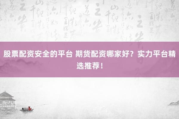 股票配资安全的平台 期货配资哪家好？实力平台精选推荐！