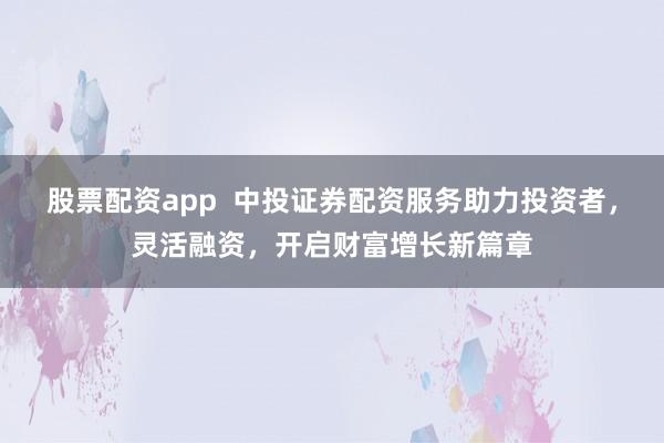 股票配资app  中投证券配资服务助力投资者，灵活融资，开启财富增长新篇章