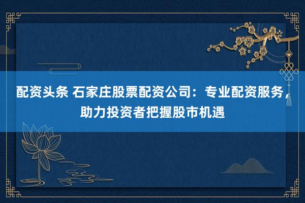 配资头条 石家庄股票配资公司：专业配资服务，助力投资者把握股市机遇