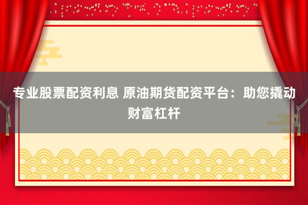专业股票配资利息 原油期货配资平台：助您撬动财富杠杆