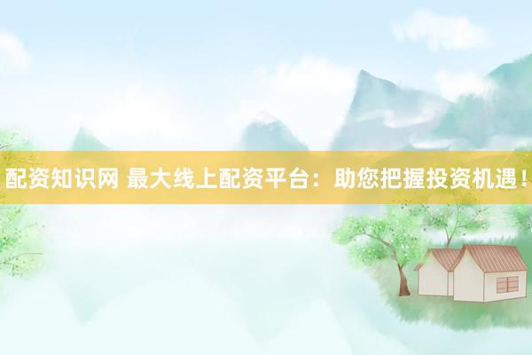 配资知识网 最大线上配资平台：助您把握投资机遇！