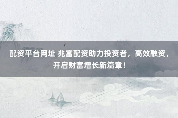 配资平台网址 兆富配资助力投资者，高效融资，开启财富增长新篇章！
