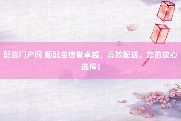 配资门户网 顺配宝信誉卓越，高效配送，您的放心选择！
