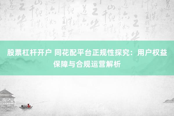 股票杠杆开户 同花配平台正规性探究：用户权益保障与合规运营解析