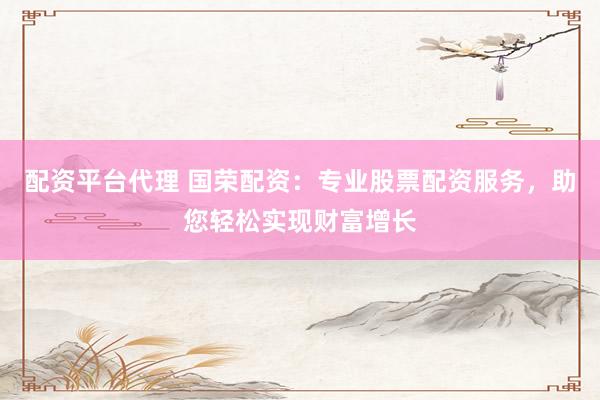 配资平台代理 国荣配资：专业股票配资服务，助您轻松实现财富增长