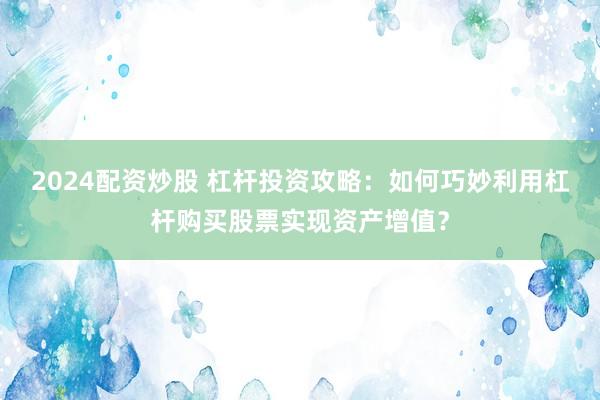 2024配资炒股 杠杆投资攻略：如何巧妙利用杠杆购买股票实现资产增值？