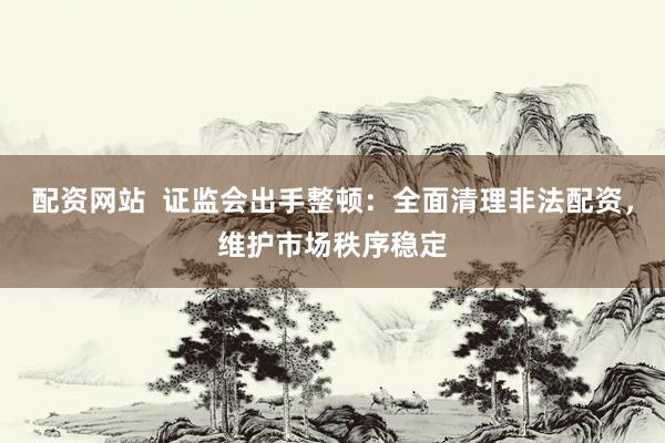 配资网站  证监会出手整顿：全面清理非法配资，维护市场秩序稳定