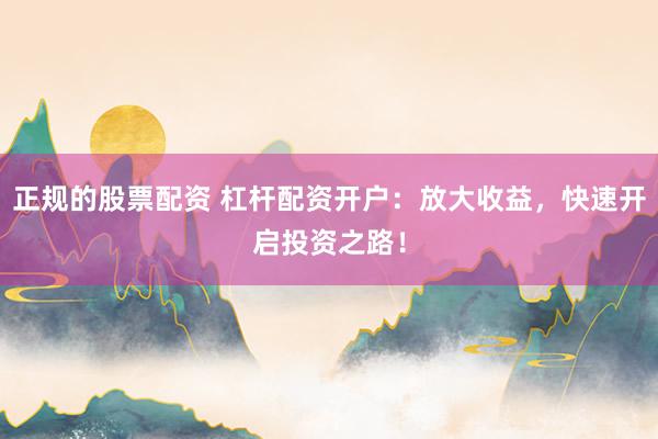 正规的股票配资 杠杆配资开户：放大收益，快速开启投资之路！