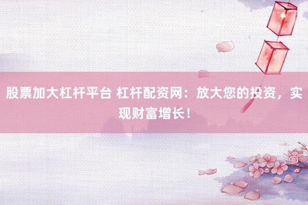 股票加大杠杆平台 杠杆配资网：放大您的投资，实现财富增长！