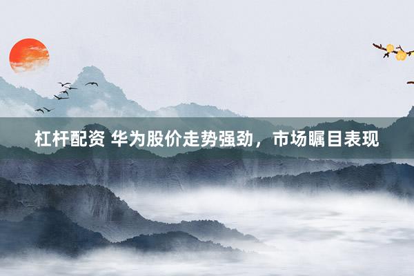 杠杆配资 华为股价走势强劲，市场瞩目表现