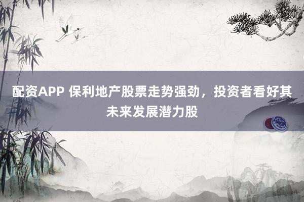 配资APP 保利地产股票走势强劲，投资者看好其未来发展潜力股