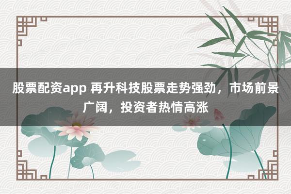股票配资app 再升科技股票走势强劲，市场前景广阔，投资者热情高涨