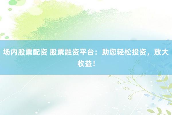场内股票配资 股票融资平台：助您轻松投资，放大收益！