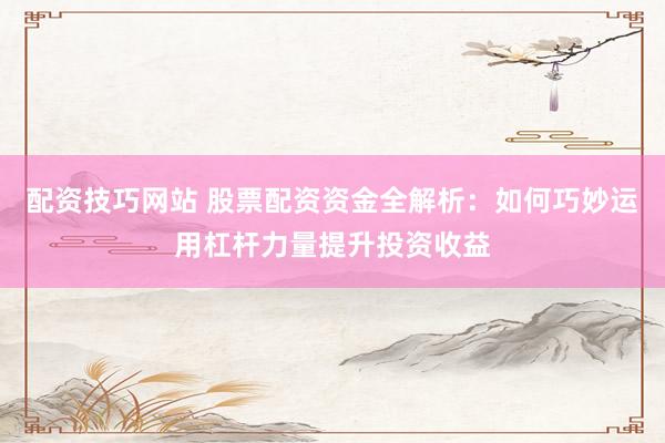 配资技巧网站 股票配资资金全解析：如何巧妙运用杠杆力量提升投资收益